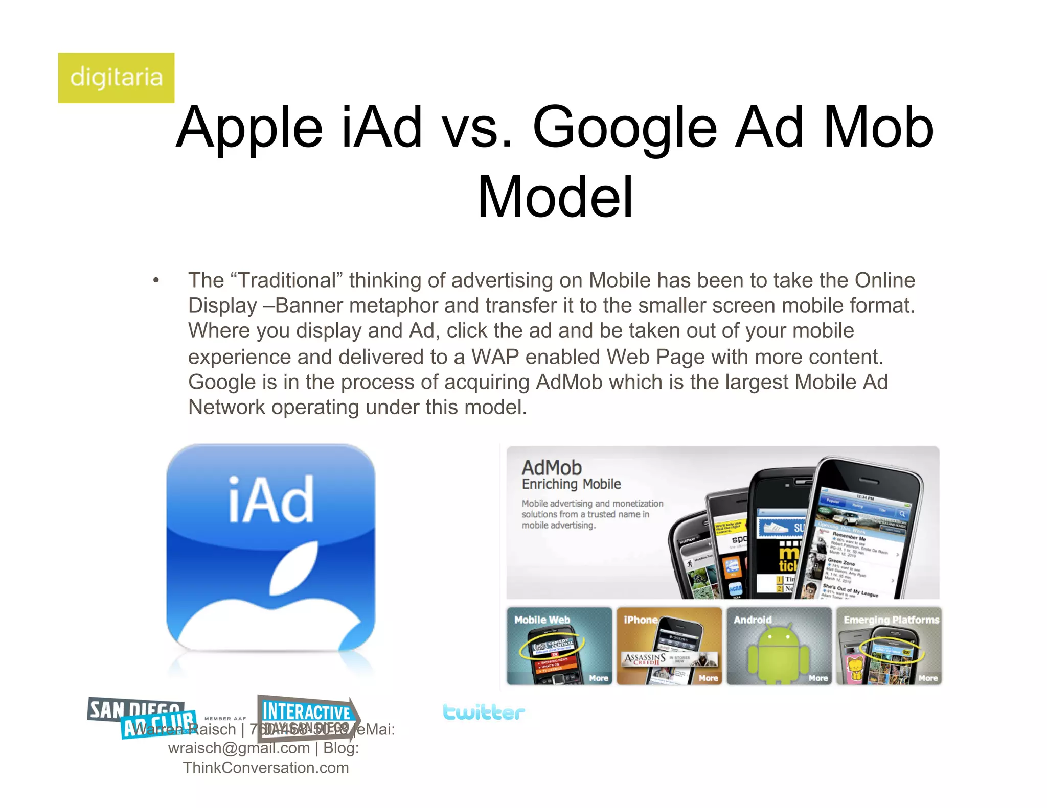 Apple iAd vs. Google Ad Mob
                  Model
  •    The “Traditional” thinking of advertising on Mobile has been to take the Online
       Display –Banner metaphor and transfer it to the smaller screen mobile format.
       Where you display and Ad, click the ad and be taken out of your mobile
       experience and delivered to a WAP enabled Web Page with more content.
       Google is in the process of acquiring AdMob which is the largest Mobile Ad
       Network operating under this model.




Warren Raisch | 760-468-5018 |eMai:
    wraisch@gmail.com | Blog:
      ThinkConversation.com
 