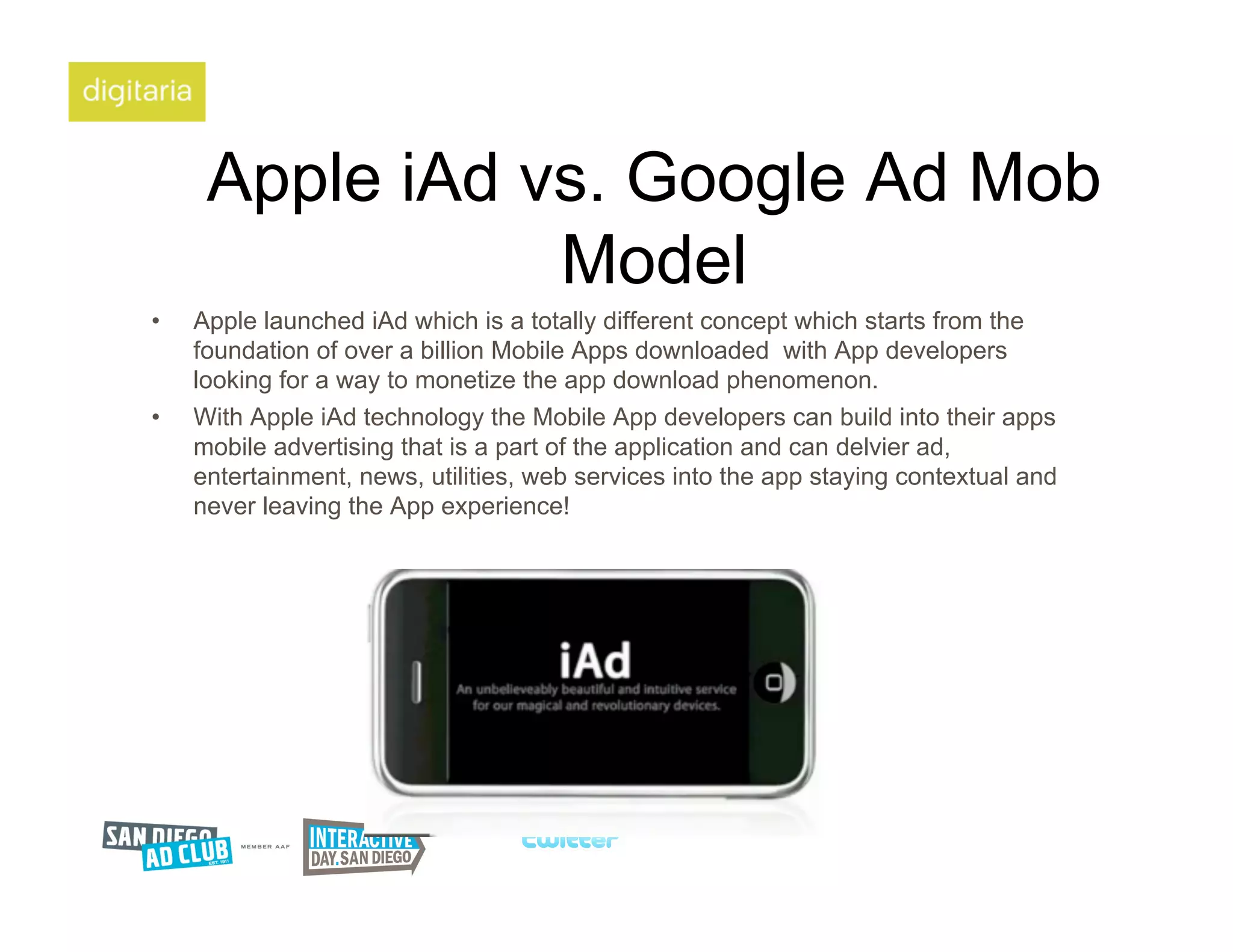 Apple iAd vs. Google Ad Mob
                 Model
•    Apple launched iAd which is a totally different concept which starts from the
     foundation of over a billion Mobile Apps downloaded with App developers
     looking for a way to monetize the app download phenomenon.
•    With Apple iAd technology the Mobile App developers can build into their apps
     mobile advertising that is a part of the application and can delvier ad,
     entertainment, news, utilities, web services into the app staying contextual and
     never leaving the App experience!
 