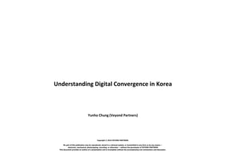 Understanding Digital Convergence in Korea



                                   Yunho Chung (Veyond Partners)




                                              Copyright © 2010 VEYOND PARTNERS

       No part of this publication may be reproduced, stored in a retrieval system, or transmitted in any form or by any means —
            electronic, mechanical, photocopying, recording, or otherwise — without the permission of VEYOND PARTNERS
  This document provides an outline of a presentation and is incomplete without the accompanying oral commentary and discussion.
 