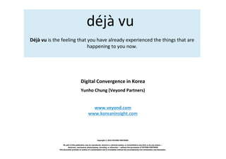 déjà vu
Déjà vu is the feeling that you have already experienced the things that are
                            happening to you now.




                                      Digital Convergence in Korea
                                      Yunho Chung (Veyond Partners)


                                                 www.veyond.com
                                               www.koreaninsight.com




                                                         Copyright © 2010 VEYOND PARTNERS

                  No part of this publication may be reproduced, stored in a retrieval system, or transmitted in any form or by any means —
                       electronic, mechanical, photocopying, recording, or otherwise — without the permission of VEYOND PARTNERS
             This document provides an outline of a presentation and is incomplete without the accompanying oral commentary and discussion.
 