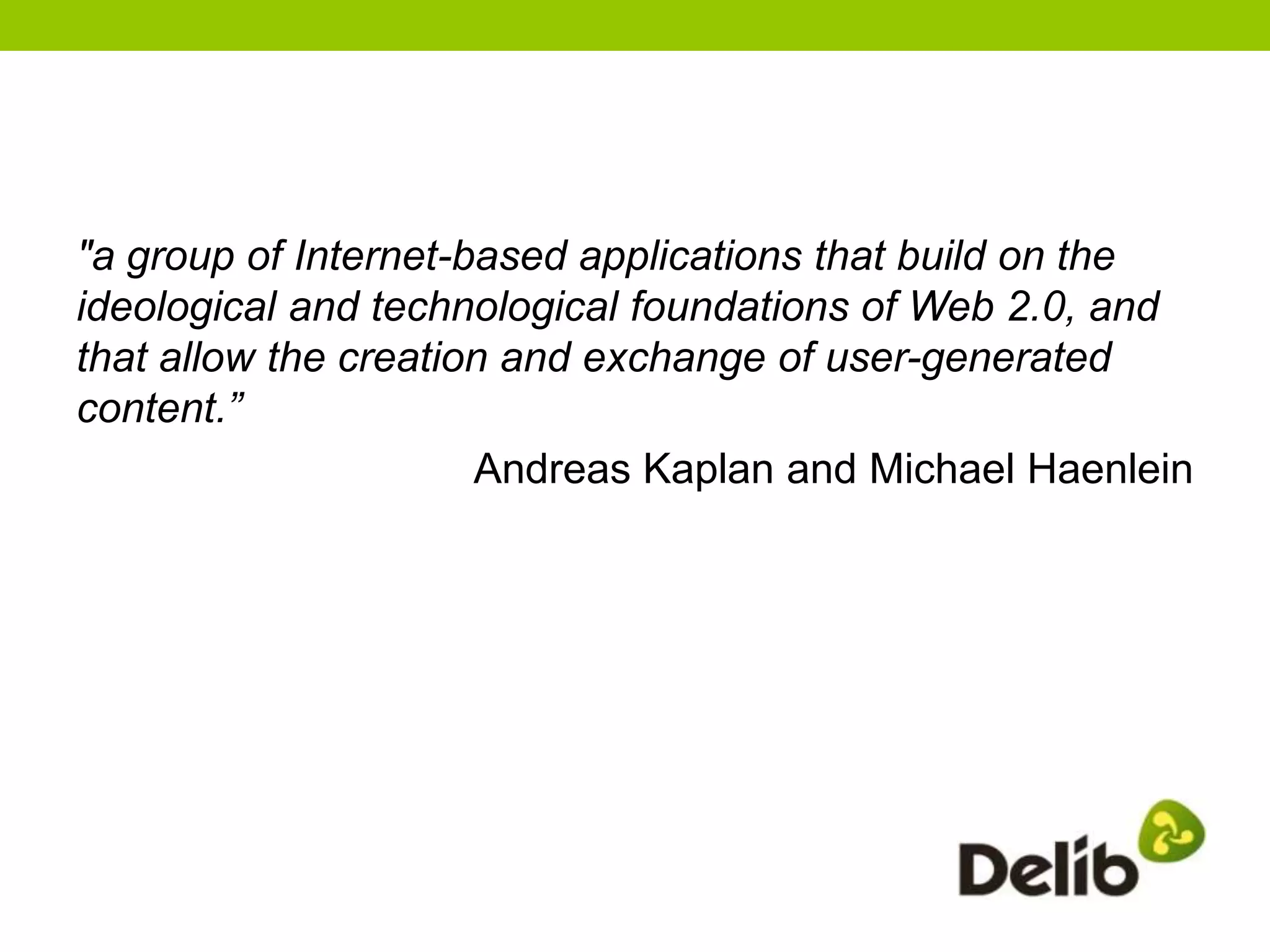 "a group of Internet-based applications that build on the
ideological and technological foundations of Web 2.0, and
that allow the creation and exchange of user-generated
content.”
                      Andreas Kaplan and Michael Haenlein
 
