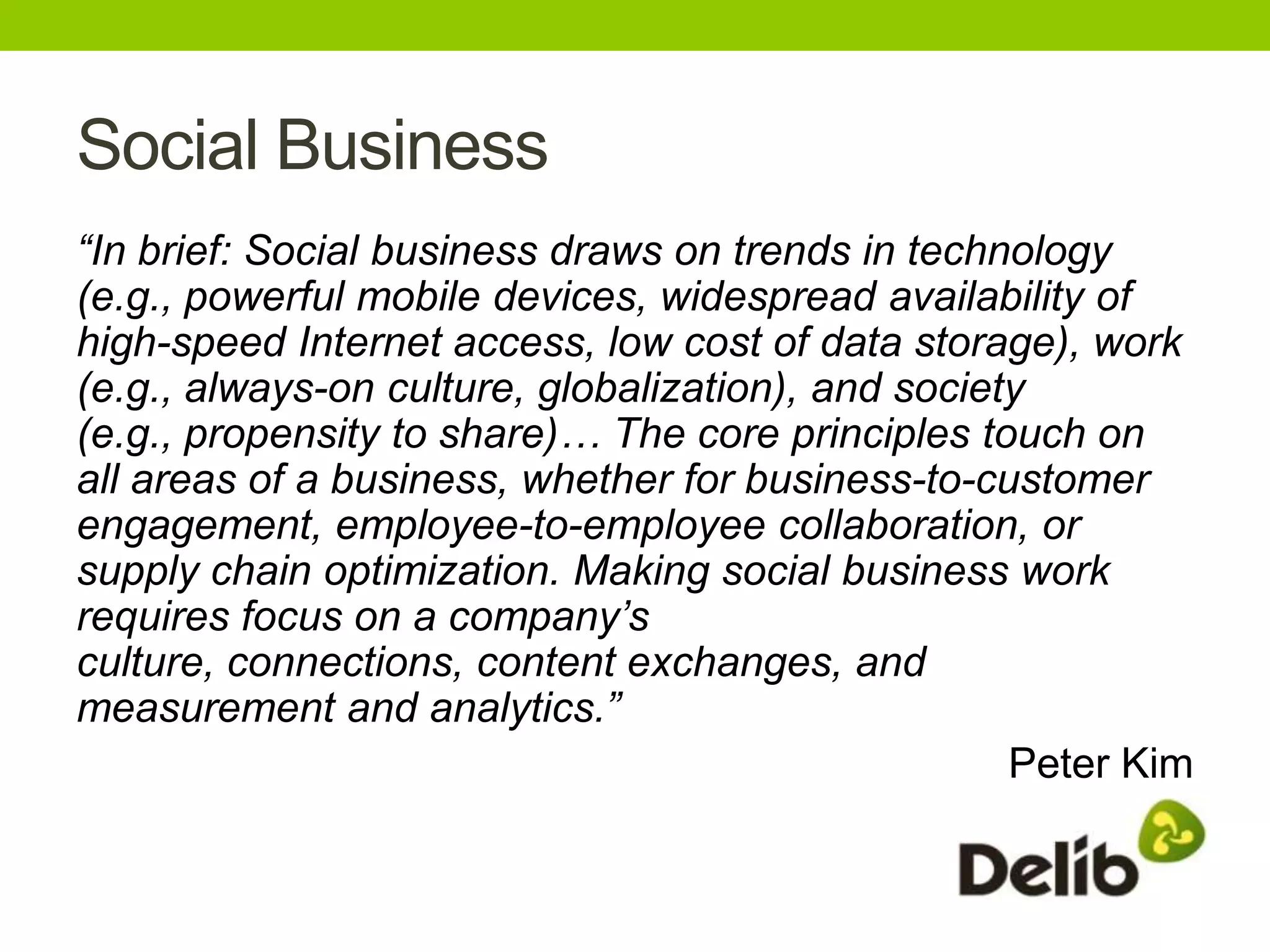 Social Business
“In brief: Social business draws on trends in technology
(e.g., powerful mobile devices, widespread availability of
high-speed Internet access, low cost of data storage), work
(e.g., always-on culture, globalization), and society
(e.g., propensity to share)… The core principles touch on
all areas of a business, whether for business-to-customer
engagement, employee-to-employee collaboration, or
supply chain optimization. Making social business work
requires focus on a company’s
culture, connections, content exchanges, and
measurement and analytics.”
                                                    Peter Kim
 