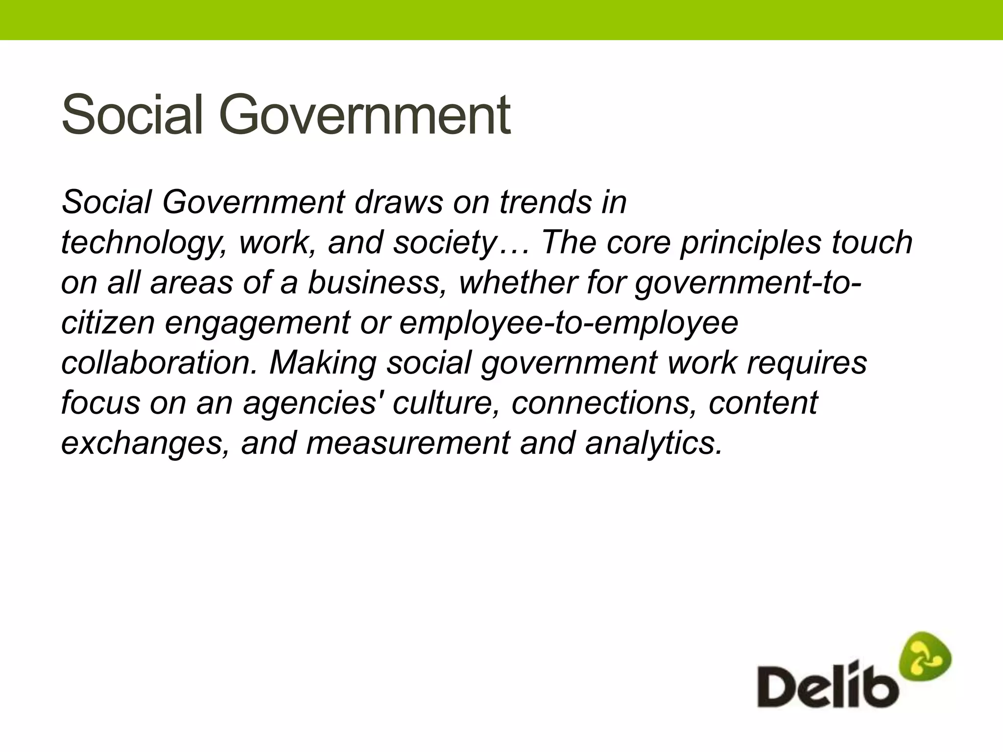 Social Government
Social Government draws on trends in
technology, work, and society… The core principles touch
on all areas of a business, whether for government-to-
citizen engagement or employee-to-employee
collaboration. Making social government work requires
focus on an agencies' culture, connections, content
exchanges, and measurement and analytics.
 
