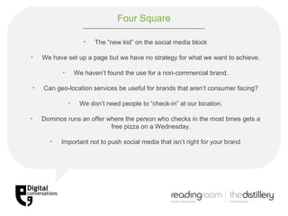 Four Square The “new kid” on the social media block We have set up a page but we have no strategy for what we want to achieve. We haven’t found the use for a non-commercial brand. Can geo-location services be useful for brands that aren’t consumer facing? We don’t need people to “check-in” at our location. Dominos runs an offer where the person who checks in the most times gets a free pizza on a Wednesday. Important not to push social media that isn’t right for your brand 