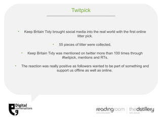 Twitpick Keep Britain Tidy brought social media into the real world with the first online litter pick. 55 pieces of litter were collected. Keep Britain Tidy was mentioned on twitter more than 100 times through #twitpick, mentions and RTs. The reaction was really positive as followers wanted to be part of something and support us offline as well as online.  