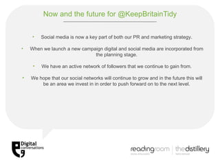 Now and the future for @KeepBritainTidy Social media is now a key part of both our PR and marketing strategy. When we launch a new campaign digital and social media are incorporated from the planning stage. We have an active network of followers that we continue to gain from. We hope that our social networks will continue to grow and in the future this will be an area we invest in in order to push forward on to the next level. 