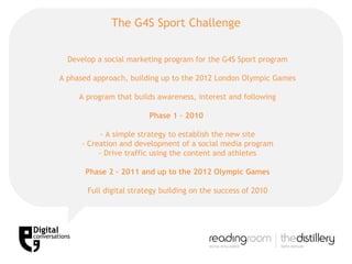 The G4S Sport Challenge Develop a social marketing program for the G4S Sport program A phased approach, building up to the 2012 London Olympic Games A program that builds awareness, interest and following Phase 1 – 2010  - A simple strategy to establish the new site - Creation and development of a social media program - Drive traffic using the content and athletes Phase 2 – 2011 and up to the 2012 Olympic Games Full digital strategy building on the success of 2010 