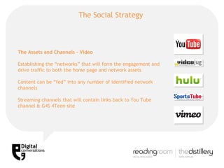 The Social Strategy  The Assets and Channels – Video Establishing the “networks” that will form the engagement and drive traffic to both the home page and network assets Content can be “fed” into any number of identified network channels Streaming channels that will contain links back to You Tube channel & G4S 4Teen site 