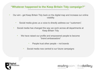 “ Whatever happened to the Keep Britain Tidy campaign?”   Our aim -  get Keep Britain Tidy back on the digital map and increase our online visibility Social media gives us a voice to directly address our “customers”. Social media has changed the way we work across all departments at  Keep Britain Tidy We have raised our profile and empowered people to become  “brand ambassadors” People trust other people – not brands Social media now central to our future campaigns 