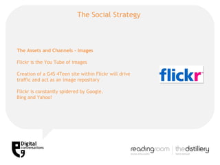 The Social Strategy  The Assets and Channels - Images Flickr is the You Tube of images Creation of a G4S 4Teen site within Flickr will drive traffic and act as an image repository Flickr is constantly spidered by Google, Bing and Yahoo! 