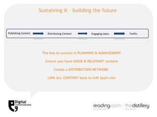 Sustaining it – building the future  Publishing Content Distributing Content Engaging Users Traffic The key to success is PLANNING & MANAGEMENT Ensure you have GOOD & RELEVANT content Create a DISTRIBUTION NETWORK  LINK ALL CONTENT back to G4S Sport site 