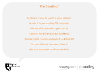 The Seeding?  Seeding is crucial to launch a social program Include it in your existing PPC campaigns Look for effective media opportunities It doesn’t need to be paid for advertising Develop media relations and push it via Digital PR You must tell your customers about it Get your employees to follow and share 