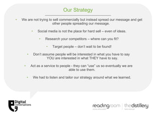 Our Strategy We are not trying to sell commercially but instead spread our message and get other people spreading our message.  Social media is not the place for hard sell – even of ideas. Research your competitors – where can you fit? Target people – don’t wait to be found! Don’t assume people will be interested in what you have to say   YOU are interested in what THEY have to say. Act as a service to people - they can “use” us so eventually we are  able to use them. We had to listen and tailor our strategy around what we learned. 