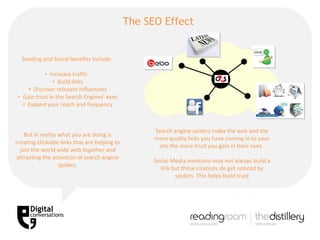 Seeding and Social benefits include:  Increase traffic  Build links Discover relevant influencers Gain trust in the Search Engines’ eyes Expand your reach and frequency But in reality what you are doing is creating clickable links that are helping to join the world wide web together and attracting the attention of search engine spiders. Search engine spiders index the web and the more quality links you have coming in to your site the more trust you gain in their eyes.  Social Media mentions may not always build a link but these citations do get noticed by spiders. This helps build trust The SEO Effect  