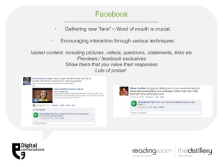 Facebook Gathering new “fans” – Word of mouth is crucial. Encouraging interaction through various techniques: Varied content, including pictures, videos, questions, statements, links etc Previews / facebook exclusives Show them that you value their responses Lots of praise!   