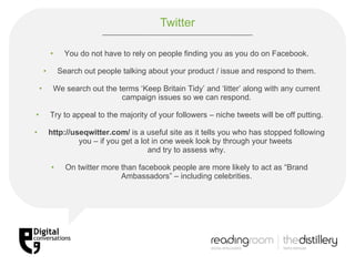 Twitter You do not have to rely on people finding you as you do on Facebook. Search out people talking about your product / issue and respond to them. We search out the terms ‘Keep Britain Tidy’ and ‘litter’ along with any current campaign issues so we can respond. Try to appeal to the majority of your followers – niche tweets will be off putting. http://useqwitter.com/  is a useful site as it tells you who has stopped following you – if you get a lot in one week look by through your tweets  and try to assess why. On twitter more than facebook people are more likely to act as “Brand Ambassadors” – including celebrities. 