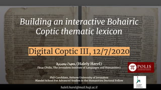 Building an interactive Bohairic
Coptic thematic lexicon
Digital Coptic III, 12/7/2020
Ⲁⲗⲗⲏⲗⲓ ϩⲁⲣⲉⲗ (Halely Harel)
Ⲡⲟⲗⲓⲥ (Polis, The Jerusalem Institute of Languages and Humanities)
PhD Candidate, Hebrew University of Jerusalem
Mandel School For Advanced Studies in the Humanities Doctoral Fellow
haleli.harel@mail.huji.ac.il
 