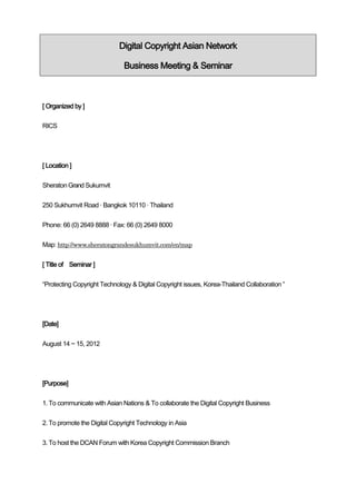 Digital Copyright Asian Network

                              Business Meeting & Seminar



[ Organized by ]

RICS




[ Location ]

Sheraton Grand Sukumvit


250 Sukhumvit Road · Bangkok 10110 · Thailand


Phone: 66 (0) 2649 8888 · Fax: 66 (0) 2649 8000

Map: http://www.sheratongrandesukhumvit.com/en/map


[ Title of Seminar ]


“Protecting Copyright Technology & Digital Copyright issues, Korea-Thailand Collaboration ”




[Date]


August 14 ~ 15, 2012




[Purpose]


1. To communicate with Asian Nations & To collaborate the Digital Copyright Business


2. To promote the Digital Copyright Technology in Asia


3. To host the DCAN Forum with Korea Copyright Commission Branch
 