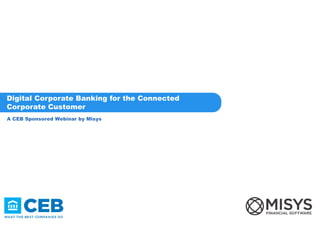 A CEB Sponsored Webinar by Misys
Digital Corporate Banking for the Connected
Corporate Customer
 