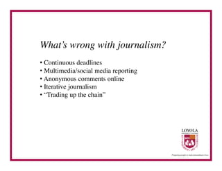 What’s wrong with journalism?	

•  Continuous deadlines	

•  Multimedia/social media reporting	

•  Anonymous comments online	

•  Iterative journalism	

•  “Trading up the chain”	

 