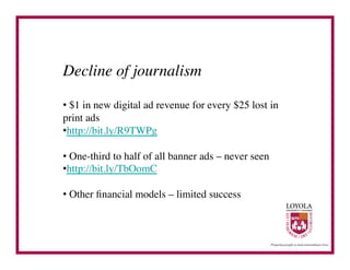 Decline of journalism	


•  $1 in new digital ad revenue for every $25 lost in
print ads 	

• http://bit.ly/R9TWPg	


•  One-third to half of all banner ads – never seen 	

• http://bit.ly/TbOomC	


•  Other ﬁnancial models – limited success	

 