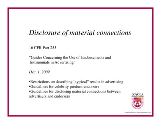 Disclosure of material connections	

16 CFR Part 255	


“Guides Concerning the Use of Endorsements and
Testimonials in Advertising”	


Dec. 1, 2009	


• Restrictions on describing “typical” results in advertising	

• Guidelines for celebrity product endorsers	

• Guidelines for disclosing material connections between
advertisers and endorsers	

 