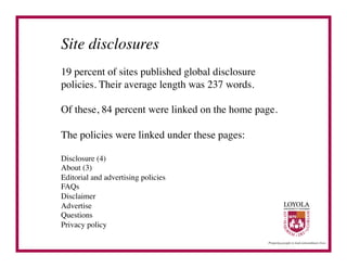 Site disclosures	

19 percent of sites published global disclosure
policies. Their average length was 237 words.	


Of these, 84 percent were linked on the home page.	


The policies were linked under these pages:	


Disclosure (4)	

About (3)	

Editorial and advertising policies	

FAQs	

Disclaimer	

Advertise	

Questions	

Privacy policy	

 
