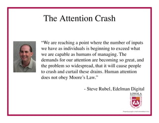 The Attention Crash	


“We are reaching a point where the number of inputs
we have as individuals is beginning to exceed what
we are capable as humans of managing. The
demands for our attention are becoming so great, and
the problem so widespread, that it will cause people
to crash and curtail these drains. Human attention
does not obey Moore’s Law.”	


                     - Steve Rubel, Edelman Digital	

 