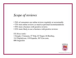 Scope of reviews	

•  76% of consumers use online reviews regularly or occasionally	

•  72% trust online reviews as much as personal recommendations	

•  58% trust a business with positive reviews	

•  52% more likely to use a business with positive reviews	


US Alexa ranks: 	

1 Google, 5 Amazon, 57 Yelp, 63 Target, 84 Bestbuy, 	

114 TripAdvisor, 119 Expedia, 367 Cars.com, 	

600 Angieslist	

 