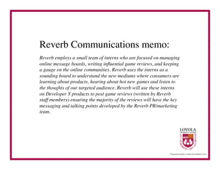 Reverb Communications memo:	

Reverb employs a small team of interns who are focused on managing
online message boards, writing inﬂuential game reviews, and keeping
a gauge on the online communities. Reverb uses the interns as a
sounding board to understand the new mediums where consumers are
learning about products, hearing about hot new games and listen to
the thoughts of our targeted audience. Reverb will use these interns
on Developer Y products to post game reviews (written by Reverb
staff members) ensuring the majority of the reviews will have the key
messaging and talking points developed by the Reverb PR/marketing
team.	

 