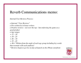 Reverb Communications memo:	

Internal User Reviews Process:	


o Internal “User Reviews”
o Pre-written by in house writers
o Positive reviews – not over the top – but endorsing the game as a
good product
o Age ranges
+ 12 – 18
+ 19 – 25
+ 26 – 34
+ 35 – 45
+ 46+* Written from the angle of each age group including key words
that resonate with each audience
* Reviews begin to go live on day of launch on the iPhone storefront	

 