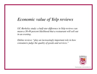 Economic value of Yelp reviews	

UC-Berkeley study: a half-star difference in Yelp reviews can
mean a 30-49 percent likelihood that a restaurant will sell out
in an evening.	


Online reviews “play an increasingly important role in how
consumers judge the quality of goods and services.”	

 