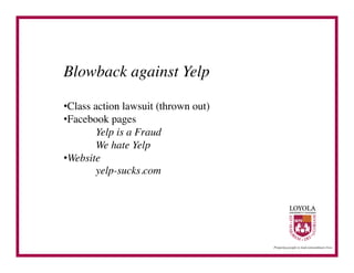 Blowback against Yelp	


• Class action lawsuit (thrown out)	

• Facebook pages	

        	

Yelp is a Fraud	

        	

We hate Yelp	

• Website	

        	

yelp-sucks.com	

 