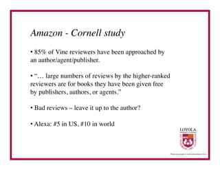Amazon - Cornell study	

•  85% of Vine reviewers have been approached by
an author/agent/publisher.	


•  “… large numbers of reviews by the higher-ranked
reviewers are for books they have been given free
by publishers, authors, or agents.”	


•  Bad reviews – leave it up to the author?	


•  Alexa: #5 in US, #10 in world	

 