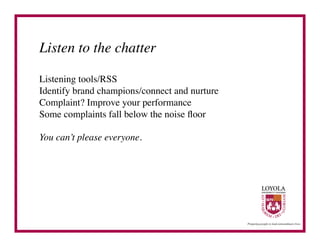 Listen to the chatter	


Listening tools/RSS	

Identify brand champions/connect and nurture	

Complaint? Improve your performance	

Some complaints fall below the noise ﬂoor	


You can’t please everyone.	

 