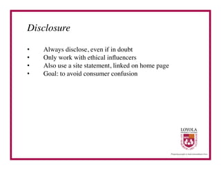 Disclosure	


•    Always disclose, even if in doubt	

•    Only work with ethical inﬂuencers	

•    Also use a site statement, linked on home page	

•    Goal: to avoid consumer confusion	

 