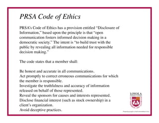 PRSA Code of Ethics	

PRSA’s Code of Ethics has a provision entitled “Disclosure of
Information,” based upon the principle is that “open
communication fosters informed decision making in a
democratic society.” The intent is “to build trust with the
public by revealing all information needed for responsible
decision making.”	


The code states that a member shall:	


Be honest and accurate in all communications.	

Act promptly to correct erroneous communications for which
the member is responsible.	

Investigate the truthfulness and accuracy of information
released on behalf of those represented.	

Reveal the sponsors for causes and interests represented.	

Disclose ﬁnancial interest (such as stock ownership) in a
client’s organization.	

Avoid deceptive practices.	

 