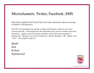Microchannels: Twitter, Facebook, SMS	


What about a platform like Twitter? How can I make a disclosure when my message
is limited to 140 characters?	


The FTC isn’t mandating the speciﬁc wording of disclosures. However, the same
general principle – that people have the information they need to evaluate sponsored
statements – applies across the board, regardless of the advertising medium. A
hashtag like “#paid ad” uses only 8 characters. Shorter hashtags – like “#paid” and
“#ad” – also might be effective.	


#paid	

#ad	

#client	

#sponsored	

 