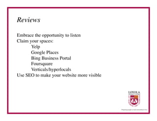 Reviews	


Embrace the opportunity to listen	

Claim your spaces:	

      	

Yelp	

      	

Google Places	

      	

Bing Business Portal	

      	

Foursquare	

      	

Verticals/hyperlocals	

Use SEO to make your website more visible	

 
