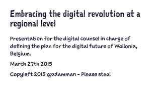 Embracing the digital revolution at a
regional level
Presentation for the digital counsel in charge of
defining the plan for the digital future of Wallonia,
Belgium.
March 27th 2015
Copyleft 2015 @xdamman - Please steal
 