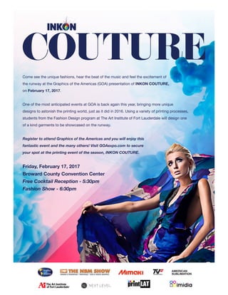 Come see the unique fashions, hear the beat of the music and feel the excitement of
the runway at the Graphics of the Americas (GOA) presentation of INKON COUTURE,
on February 17, 2017.
One of the most anticipated events at GOA is back again this year, bringing more unique
designs to astonish the printing world, just as it did in 2016. Using a variety of printing processes,
students from the Fashion Design program at The Art Institute of Fort Lauderdale will design one
of a kind garments to be showcased on the runway. 	
Register to attend Graphics of the Americas and you will enjoy this
fantastic event and the many others! Visit GOAexpo.com to secure
your spot at the printing event of the season, INKON COUTURE.
Friday, February 17, 2017
Broward County Convention Center
Free Cocktail Reception - 5:30pm
Fashion Show - 6:30pm
AMERICAN
SUBLIMATIONTop Value Fabrics
 