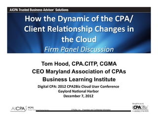 How	
  the	
  Dynamic	
  of	
  the	
  CPA/
Client	
  Rela6onship	
  Changes	
  in	
  
               the	
  Cloud	
  	
  	
  
          Firm	
  Panel	
  Discussion	
  
    Tom Hood, CPA.CITP, CGMA
  CEO Maryland Association of CPAs
     Business Learning Institute
     Digital	
  CPA:	
  2012	
  CPA2Biz	
  Cloud	
  User	
  Conference	
  
                        Gaylord	
  Na6onal	
  Harbor	
  
                           December	
  7,	
  2012	
  


                                 CPA2Biz, Inc. - Proprietary and Confidential Information
 
