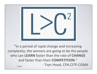 T 
“In 
a 
period 
of 
rapid 
change 
and 
increasing 
complexity, 
the 
winners 
are 
going 
to 
be 
the 
people 
who 
can 
LEARN 
faster 
than 
the 
rate 
of 
CHANGE 
and 
faster 
than 
their 
COMPETITION.” 
-­‐ 
Tom 
Hood, 
CPA.CITP.CGMA 
7/24/14 
 