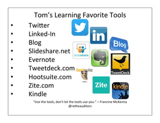 Tom’s 
Learning 
Favorite 
Tools 
• Twier 
• Linked-­‐In 
• Blog 
• Slideshare.net 
• Evernote 
• Tweetdeck.com 
• Hootsuite.com 
• Zite.com 
• Kindle 
“Use 
the 
tools, 
don’t 
let 
the 
tools 
use 
you.” 
– 
Francine 
McKenna 
@retheauditors 
 