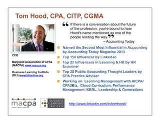 Tom Hood, CPA, CITP, CGMA 
If there is a conversation about the future 
of the profession, you're bound to hear 
Hood's name mentioned as one of the 
people leading the way. 
– Accounting Today 
! Named the Second Most Influential in Accounting 
by Accounting Today Magazine 2013 
! Top 150 Influencer by Linked-In 
! Top 25 Influencers in Learning & HR by HR 
Examiner 
! Top 25 Public Accounting Thought Leaders by 
CPA Practice Adviser 
! Working on Learning Management with AICPA/ 
CPA2Biz, Cloud Curriculum, Performance 
Management /XBRL, Leadership & Generations 
CEO 
Maryland Association of CPAs 
(MACPA) www.macpa.org 
Business Learning Institute 
(BLI) www.blionline.org 
http://www.linkedin.com/in/tomhood/ 
 