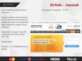 #3 Кейс - Связной
Сбор подписок для интернетмагазина
Задача: собрать максимально
много качественных емейлов
людей, которые в последствии
будут покупать товары через
Связной
Отдельный лендинг под СРА
Специальный call-to-action
ГЕО - РФ
Double-optin
Емкость – от 30 000емейлов в
месяц

Конверсия в продажи – от 1%

 