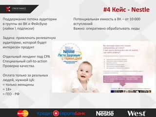 #4 Кейс - Nestle
Поддержание потока аудитории
в группы во ВК и Фейсбуке
(лайки  подписки)
Задача: привлекать релеватную
аудиторию, которой будет
интересен продукт
Отдельный лендинг под СРА
Специальный call-to-action
Проверка качества.
Оплата только за реальных
людей, нужной ЦА:
= только женщины
= 18+
= ГЕО - РФ

Потенциальная емкость в ВК – от 10 000
вступлений
Важно: оперативно обрабатывать лиды

 
