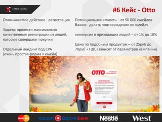#6 Кейс - Otto
Оплачиваемое действие - регистрация
Задача: привести максимально
качественные регистрации от людей,
которые совершают покупки
Отдельный лендинг под СРА
(очень простая форма = емейл)

Потенциальная емкость – от 50 000 емейлов
Важно: делать подтверждение по емейлу
конверсия в приходящих людей – от 1% до 10%
Цена по подобным продуктам – от 25руб до
70руб + НДС (зависит от параметров кампании)

 