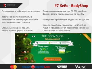 #7 Кейс - BodyShop
Оплачиваемое действие - регистрация
Задача: привести максимально
качественные регистрации от людей,
которые совершают покупки
Отдельный лендинг под СРА
(очень простая форма = емейл)

Потенциальная емкость – от 50 000 емейлов
Важно: делать подтверждение по емейлу
конверсия в приходящих людей – от 1% до 10%
Цена по подобным продуктам – от 25руб до
70руб + НДС (зависит от параметров кампании)
Очень важен – call-to-action

 