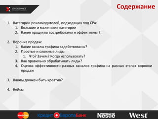 Содержание
1. Категории рекламодателей, подходящих под СРА:
1. Большие и маленькие категории
2. Какие продукты востребованы и эффективны ?
2. Воронка продаж:
1. Какие каналы трафика задействованы?
2. Простые и сложные лиды
1. Что? Зачем? Когда использовать?
3. Как правильно обрабатывать лиды?
4. Оценка эффективности разных каналов трафика на разных этапах воронки
продаж
3. Каким должен быть креатив?
4. Кейсы

 